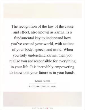 The recognition of the law of the cause and effect, also known as karma, is a fundamental key to understand how you’ve created your world, with actions of your body, speech and mind. When you truly understand karma, then you realize you are responsible for everything in your life. It is incredibly empowering to know that your future is in your hands Picture Quote #1