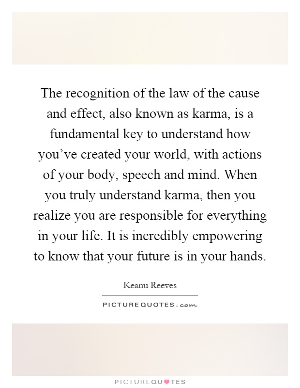 The recognition of the law of the cause and effect, also known as karma, is a fundamental key to understand how you've created your world, with actions of your body, speech and mind. When you truly understand karma, then you realize you are responsible for everything in your life. It is incredibly empowering to know that your future is in your hands Picture Quote #1