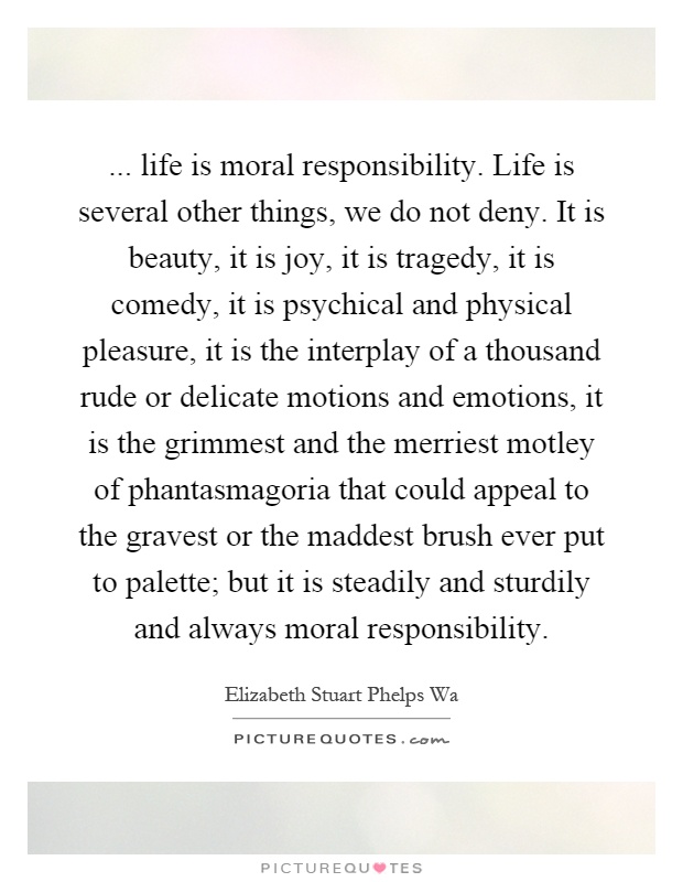 ... life is moral responsibility. Life is several other things, we do not deny. It is beauty, it is joy, it is tragedy, it is comedy, it is psychical and physical pleasure, it is the interplay of a thousand rude or delicate motions and emotions, it is the grimmest and the merriest motley of phantasmagoria that could appeal to the gravest or the maddest brush ever put to palette; but it is steadily and sturdily and always moral responsibility Picture Quote #1