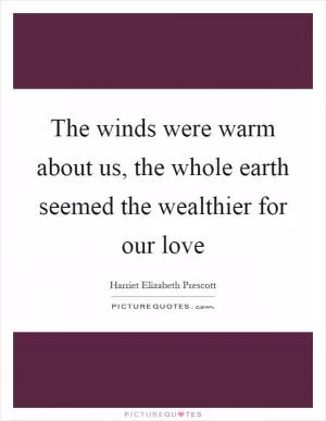 The winds were warm about us, the whole earth seemed the wealthier for our love Picture Quote #1