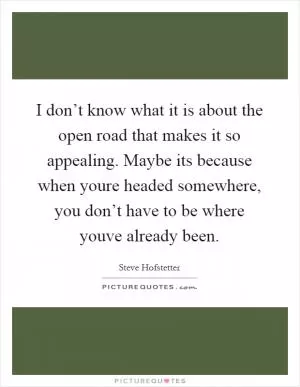I don’t know what it is about the open road that makes it so appealing. Maybe its because when youre headed somewhere, you don’t have to be where youve already been Picture Quote #1