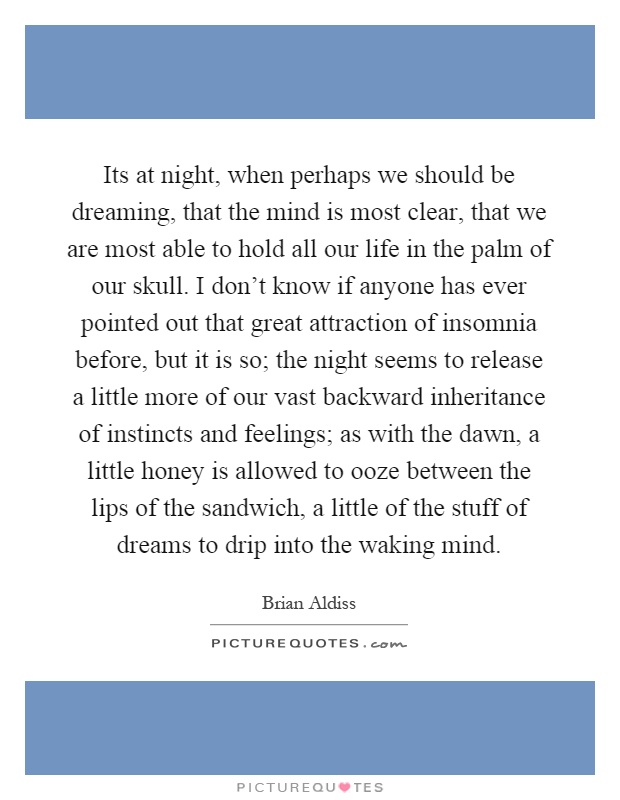 Its at night, when perhaps we should be dreaming, that the mind is most clear, that we are most able to hold all our life in the palm of our skull. I don't know if anyone has ever pointed out that great attraction of insomnia before, but it is so; the night seems to release a little more of our vast backward inheritance of instincts and feelings; as with the dawn, a little honey is allowed to ooze between the lips of the sandwich, a little of the stuff of dreams to drip into the waking mind Picture Quote #1