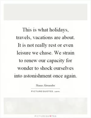 This is what holidays, travels, vacations are about. It is not really rest or even leisure we chase. We strain to renew our capacity for wonder to shock ourselves into astonishment once again Picture Quote #1
