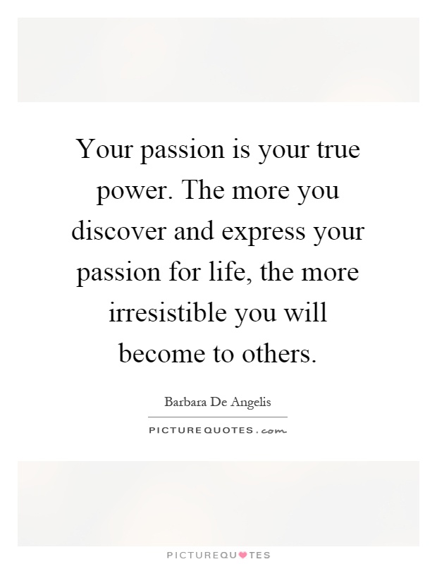 Your passion is your true power. The more you discover and express your passion for life, the more irresistible you will become to others Picture Quote #1