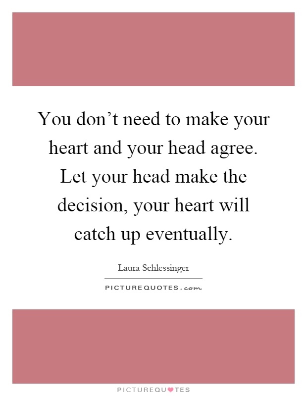 You don't need to make your heart and your head agree. Let your head make the decision, your heart will catch up eventually Picture Quote #1