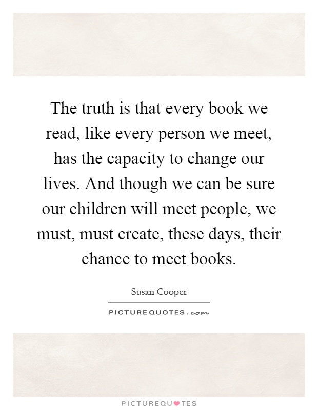 The truth is that every book we read, like every person we meet, has the capacity to change our lives. And though we can be sure our children will meet people, we must, must create, these days, their chance to meet books Picture Quote #1
