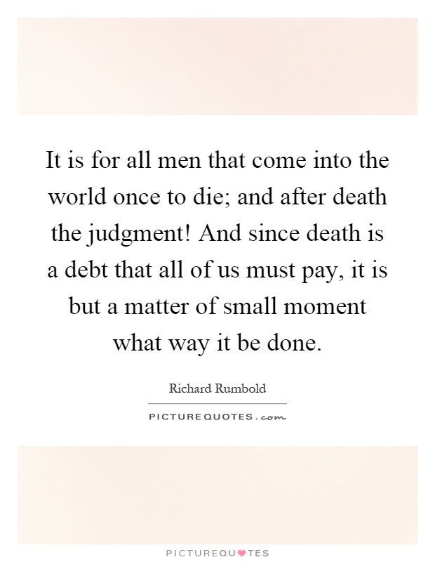 It is for all men that come into the world once to die; and after death the judgment! And since death is a debt that all of us must pay, it is but a matter of small moment what way it be done Picture Quote #1