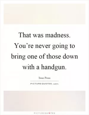 That was madness. You’re never going to bring one of those down with a handgun Picture Quote #1