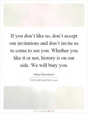 If you don’t like us, don’t accept our invitations and don’t invite us to come to see you. Whether you like it or not, history is on our side. We will bury you Picture Quote #1