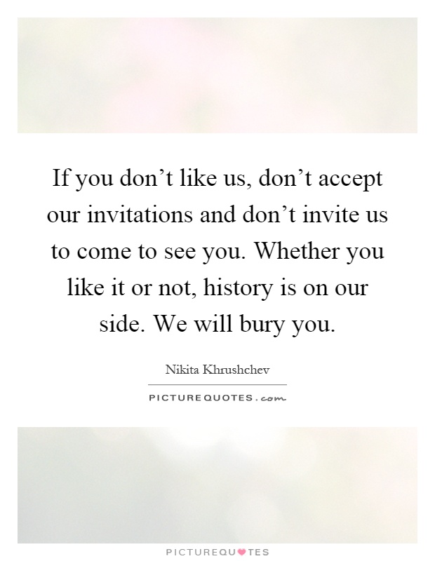 If you don't like us, don't accept our invitations and don't invite us to come to see you. Whether you like it or not, history is on our side. We will bury you Picture Quote #1