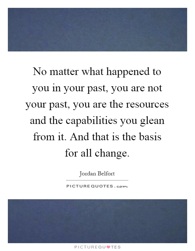 No matter what happened to you in your past, you are not your past, you are the resources and the capabilities you glean from it. And that is the basis for all change Picture Quote #1