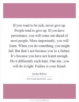 If you want to be rich, never give up. People tend to give up. If you have persistence, you will come out ahead of most people. More importantly, you will learn. When you do something, you might fail. But that’s not because you’re a failure. It’s because you have not learnt enough. Do it differently each time. One day, you will do it right. Failure is your friend Picture Quote #1