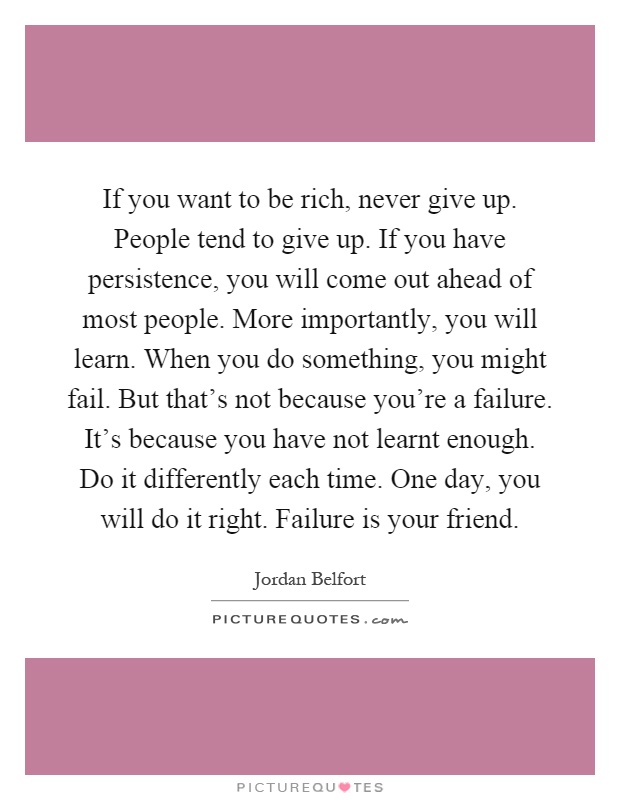 If you want to be rich, never give up. People tend to give up. If you have persistence, you will come out ahead of most people. More importantly, you will learn. When you do something, you might fail. But that's not because you're a failure. It's because you have not learnt enough. Do it differently each time. One day, you will do it right. Failure is your friend Picture Quote #1