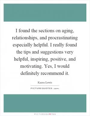 I found the sections on aging, relationships, and procrastinating especially helpful. I really found the tips and suggestions very helpful, inspiring, positive, and motivating. Yes, I would definitely recommend it Picture Quote #1