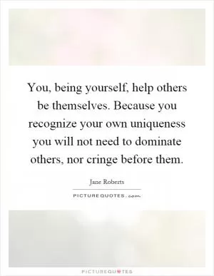 You, being yourself, help others be themselves. Because you recognize your own uniqueness you will not need to dominate others, nor cringe before them Picture Quote #1