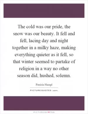 The cold was our pride, the snow was our beauty. It fell and fell, lacing day and night together in a milky haze, making everything quieter as it fell, so that winter seemed to partake of religion in a way no other season did, hushed, solemn Picture Quote #1