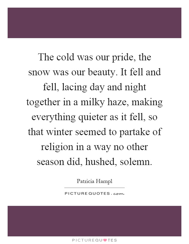 The cold was our pride, the snow was our beauty. It fell and fell, lacing day and night together in a milky haze, making everything quieter as it fell, so that winter seemed to partake of religion in a way no other season did, hushed, solemn Picture Quote #1