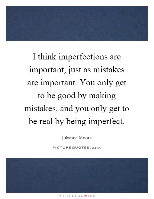 I think imperfections are important, just as mistakes are important. You only get to be good by making mistakes, and you only get to be real by being imperfect Picture Quote #1