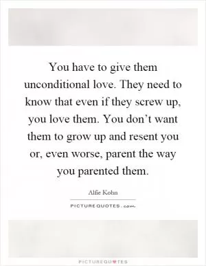 You have to give them unconditional love. They need to know that even if they screw up, you love them. You don’t want them to grow up and resent you or, even worse, parent the way you parented them Picture Quote #1