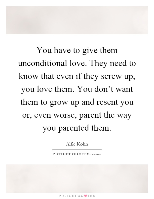 You have to give them unconditional love. They need to know that even if they screw up, you love them. You don't want them to grow up and resent you or, even worse, parent the way you parented them Picture Quote #1