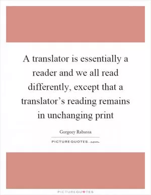 A translator is essentially a reader and we all read differently, except that a translator’s reading remains in unchanging print Picture Quote #1