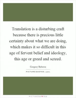 Translation is a disturbing craft because there is precious little certainty about what we are doing, which makes it so difficult in this age of fervent belief and ideology, this age or greed and screed Picture Quote #1