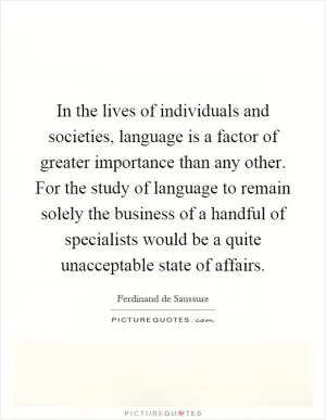 In the lives of individuals and societies, language is a factor of greater importance than any other. For the study of language to remain solely the business of a handful of specialists would be a quite unacceptable state of affairs Picture Quote #1