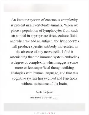 An immune system of enormous complexity is present in all vertebrate animals. When we place a population of lymphocytes from such an animal in appropriate tissue culture fluid, and when we add an antigen, the lymphocytes will produce specific antibody molecules, in the absense of any nerve cells. I find it astonishing that the immune system embodies a degree of complexity which suggests some more or less superficial though striking analogies with human language, and that this cognitive system has evolved and functions without assistance of the brain Picture Quote #1