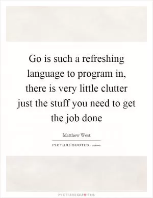 Go is such a refreshing language to program in, there is very little clutter just the stuff you need to get the job done Picture Quote #1