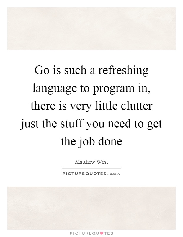Go is such a refreshing language to program in, there is very little clutter just the stuff you need to get the job done Picture Quote #1