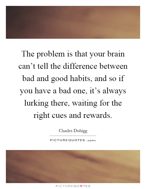 The problem is that your brain can't tell the difference between bad and good habits, and so if you have a bad one, it's always lurking there, waiting for the right cues and rewards Picture Quote #1