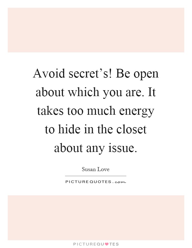 Avoid secret's! Be open about which you are. It takes too much energy to hide in the closet about any issue Picture Quote #1