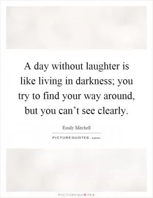 A day without laughter is like living in darkness; you try to find your way around, but you can’t see clearly Picture Quote #1