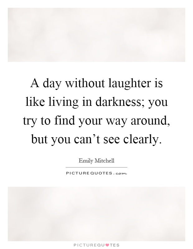 A day without laughter is like living in darkness; you try to find your way around, but you can't see clearly Picture Quote #1