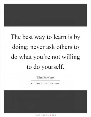 The best way to learn is by doing; never ask others to do what you’re not willing to do yourself Picture Quote #1