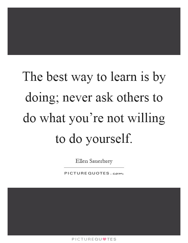 The best way to learn is by doing; never ask others to do what you're not willing to do yourself Picture Quote #1