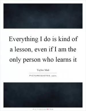 Everything I do is kind of a lesson, even if I am the only person who learns it Picture Quote #1