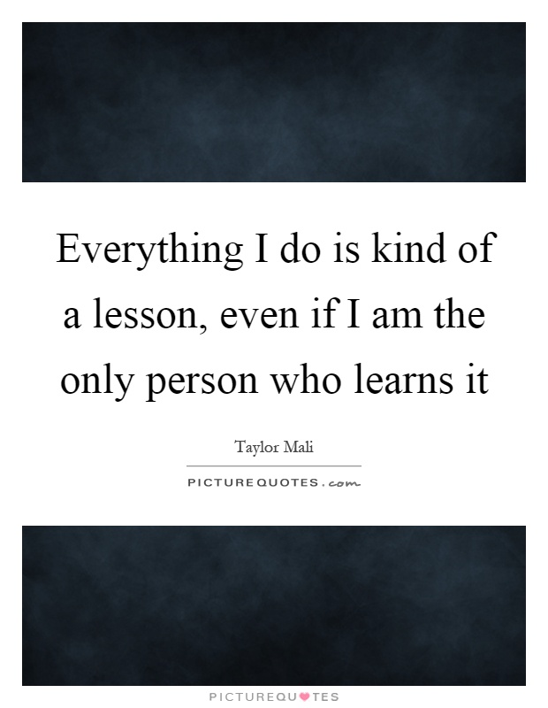 Everything I do is kind of a lesson, even if I am the only person who learns it Picture Quote #1