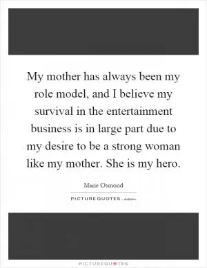 My mother has always been my role model, and I believe my survival in the entertainment business is in large part due to my desire to be a strong woman like my mother. She is my hero Picture Quote #1