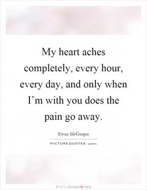 My heart aches completely, every hour, every day, and only when I’m with you does the pain go away Picture Quote #1