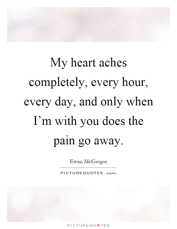 My heart aches completely, every hour, every day, and only when I'm with you does the pain go away Picture Quote #1