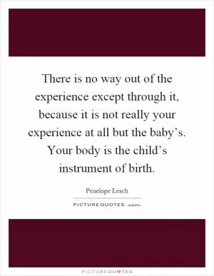 There is no way out of the experience except through it, because it is not really your experience at all but the baby’s. Your body is the child’s instrument of birth Picture Quote #1