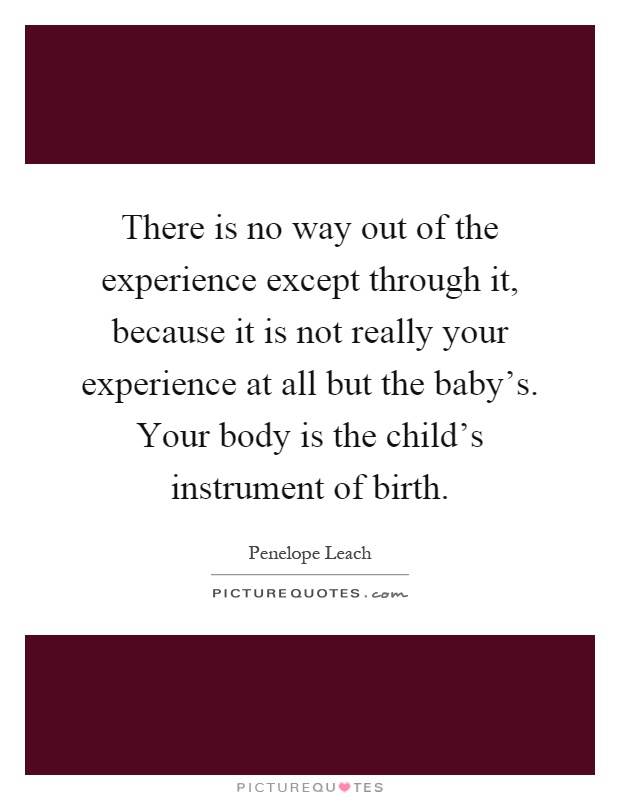 There is no way out of the experience except through it, because it is not really your experience at all but the baby's. Your body is the child's instrument of birth Picture Quote #1