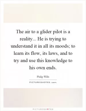 The air to a glider pilot is a reality... He is trying to understand it in all its moods; to learn its flow, its laws, and to try and use this knowledge to his own ends Picture Quote #1