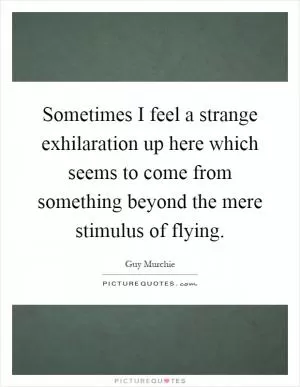 Sometimes I feel a strange exhilaration up here which seems to come from something beyond the mere stimulus of flying Picture Quote #1