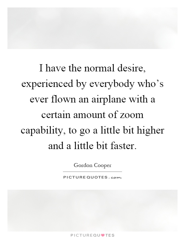 I have the normal desire, experienced by everybody who's ever flown an airplane with a certain amount of zoom capability, to go a little bit higher and a little bit faster Picture Quote #1