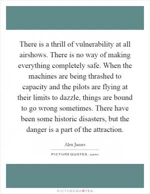 There is a thrill of vulnerability at all airshows. There is no way of making everything completely safe. When the machines are being thrashed to capacity and the pilots are flying at their limits to dazzle, things are bound to go wrong sometimes. There have been some historic disasters, but the danger is a part of the attraction Picture Quote #1