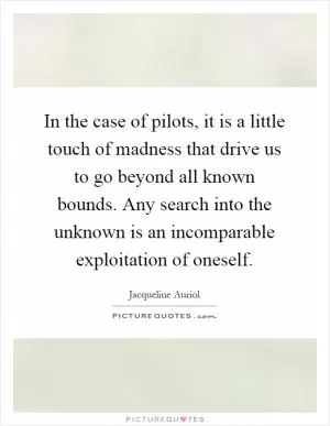 In the case of pilots, it is a little touch of madness that drive us to go beyond all known bounds. Any search into the unknown is an incomparable exploitation of oneself Picture Quote #1