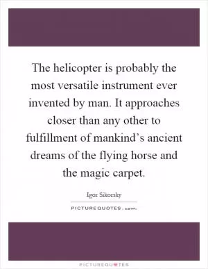 The helicopter is probably the most versatile instrument ever invented by man. It approaches closer than any other to fulfillment of mankind’s ancient dreams of the flying horse and the magic carpet Picture Quote #1