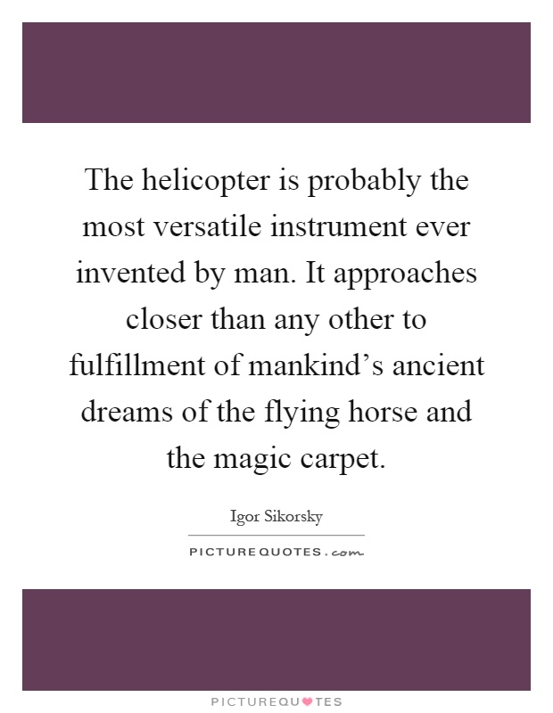 The helicopter is probably the most versatile instrument ever invented by man. It approaches closer than any other to fulfillment of mankind's ancient dreams of the flying horse and the magic carpet Picture Quote #1